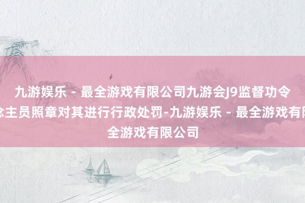 九游娱乐 - 最全游戏有限公司九游会J9监督功令东说念主员照章对其进行行政处罚-九游娱乐 - 最全游戏有限公司