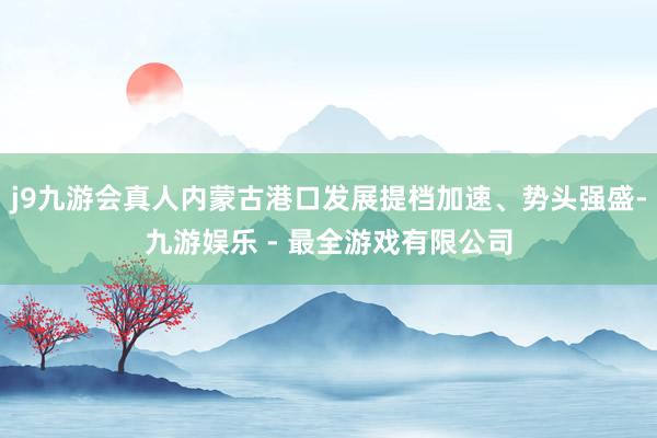 j9九游会真人内蒙古港口发展提档加速、势头强盛-九游娱乐 - 最全游戏有限公司