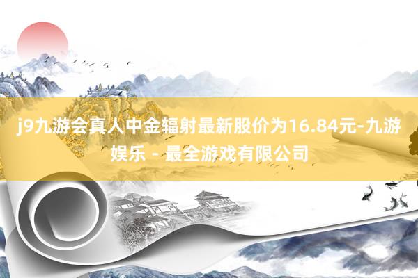 j9九游会真人中金辐射最新股价为16.84元-九游娱乐 - 最全游戏有限公司