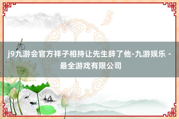 j9九游会官方祥子相持让先生辞了他-九游娱乐 - 最全游戏有限公司