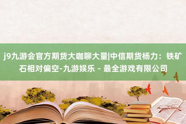j9九游会官方期货大咖聊大量|中信期货杨力：铁矿石相对偏空-九游娱乐 - 最全游戏有限公司