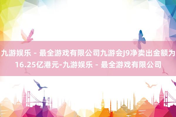 九游娱乐 - 最全游戏有限公司九游会J9净卖出金额为16.25亿港元-九游娱乐 - 最全游戏有限公司