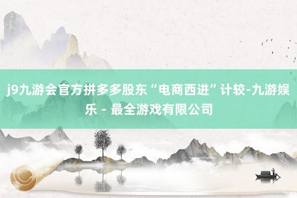 j9九游会官方拼多多股东“电商西进”计较-九游娱乐 - 最全游戏有限公司