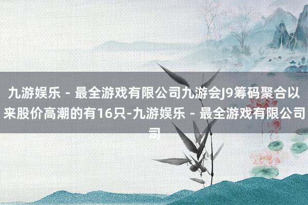 九游娱乐 - 最全游戏有限公司九游会J9筹码聚合以来股价高潮的有16只-九游娱乐 - 最全游戏有限公司