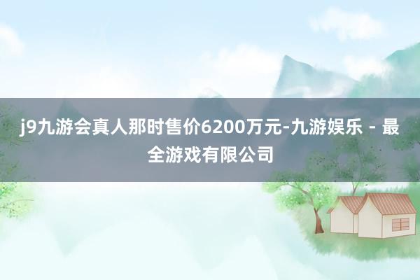 j9九游会真人那时售价6200万元-九游娱乐 - 最全游戏有限公司