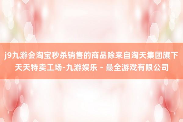 j9九游会淘宝秒杀销售的商品除来自淘天集团旗下天天特卖工场-九游娱乐 - 最全游戏有限公司