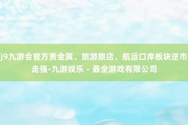 j9九游会官方贵金属、旅游旅店、航运口岸板块逆市走强-九游娱乐 - 最全游戏有限公司