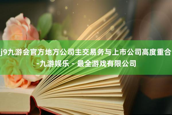 j9九游会官方地方公司主交易务与上市公司高度重合-九游娱乐 - 最全游戏有限公司