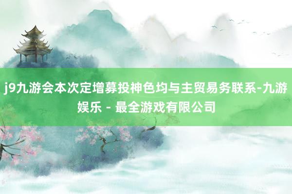 j9九游会本次定增募投神色均与主贸易务联系-九游娱乐 - 最全游戏有限公司