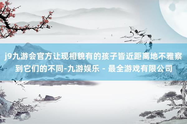 j9九游会官方让现相貌有的孩子皆近距离地不雅察到它们的不同-九游娱乐 - 最全游戏有限公司